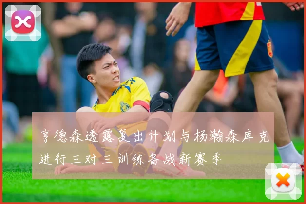 亨德森透露复出计划与杨瀚森库克进行三对三训练备战新赛季