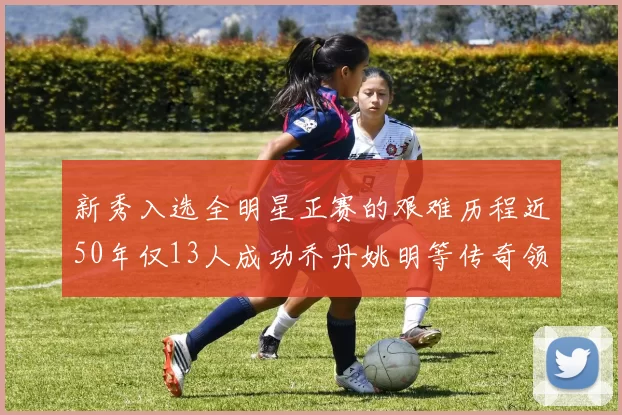 新秀入选全明星正赛的艰难历程近50年仅13人成功乔丹姚明等传奇领衔