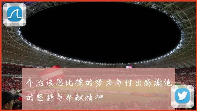 乔治谈恩比德的努力与付出感谢他的坚持与奉献精神
