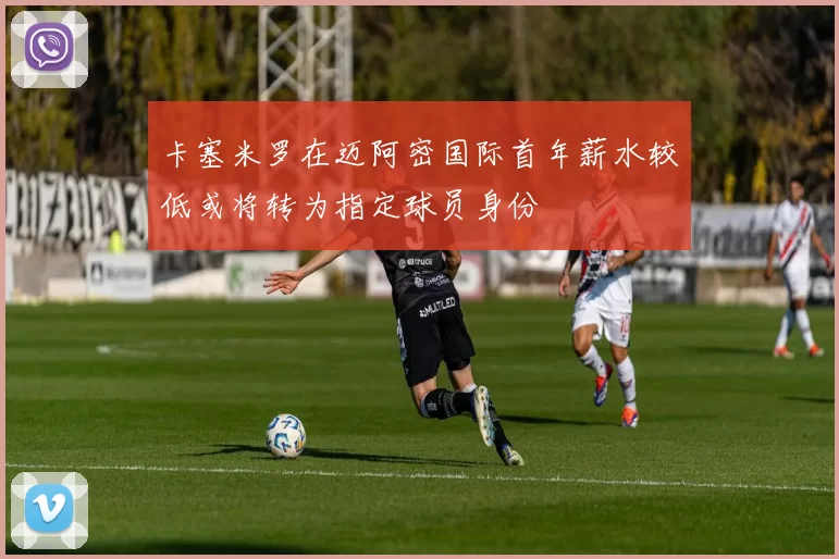 卡塞米罗在迈阿密国际首年薪水较低或将转为指定球员身份