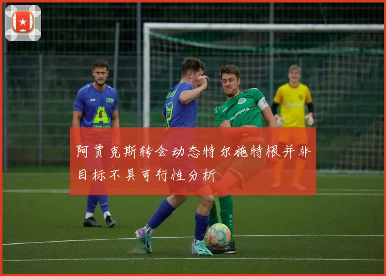 阿贾克斯转会动态特尔施特根并非目标不具可行性分析
