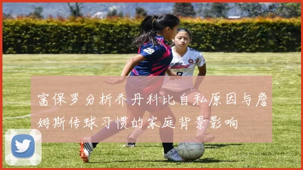 富保罗分析乔丹科比自私原因与詹姆斯传球习惯的家庭背景影响