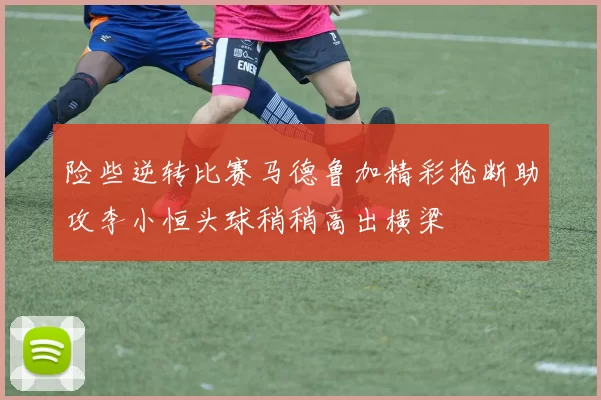 险些逆转比赛马德鲁加精彩抢断助攻李小恒头球稍稍高出横梁