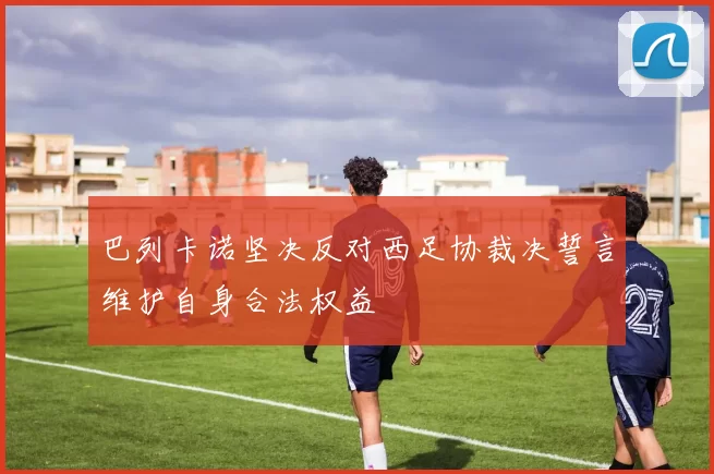巴列卡诺坚决反对西足协裁决誓言维护自身合法权益