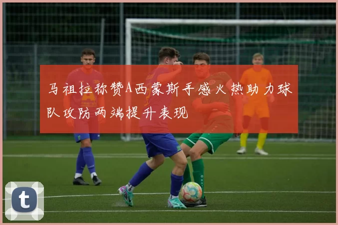 马祖拉称赞A西蒙斯手感火热助力球队攻防两端提升表现